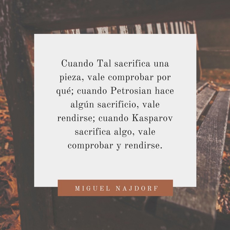 Cuando Tal sacrifica una pieza, vale comprobar por qué; cuando Petrosian hace algún sacrificio, vale rendirse; cuando Kasparov sacrifica algo, vale comprobar y rendirse. 3 Cuando Tal sacrifica una pieza, vale comprobar por qué; cuando Petrosian hace algún sacrificio, vale rendirse; cuando Kasparov sacrifica algo, vale comprobar y rendirse.